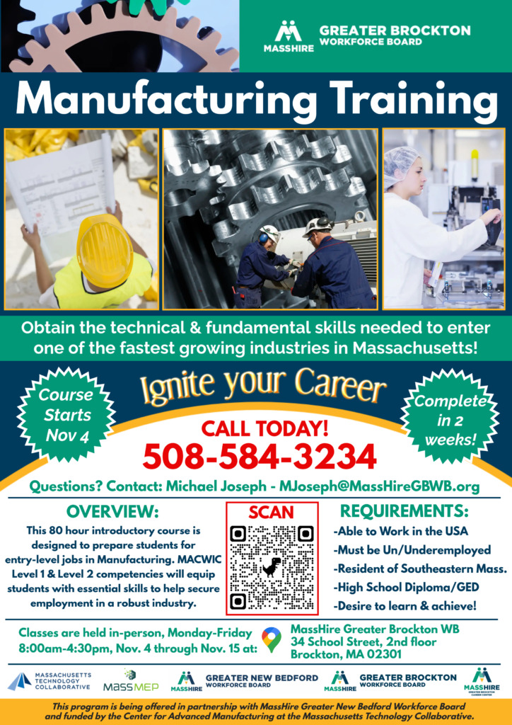 MACWIC Manufacturing Training 80 hour introductory course is designed to prepare students for entry-level jobs in Manufacturing. MACWIC Level 1 & Level 2 competencies will equip students with essential skills to help secure employment in a robust industry. Classes are held in-person, Monday-Friday 8:00am-4:30pm, Nov. 4 through Nov. 15 at: MassHire Greater Brockton WB 34 School Street, 2nd floor Brockton, MA 02301 REQUIREMENTS: -Able to Work in the USA -Must be Un/Underemployed -Resident of Southeastern Mass. -High School Diploma/GED -Desire to learn & achieve! CALL TODAY! 508-584-3234 Questions? Contact: Michael Joseph - MJoseph@MassHireGBWB.org